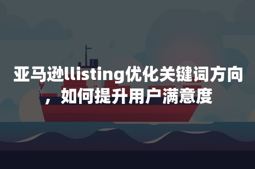 亚马逊llisting优化关键词方向，如何提升用户满意度