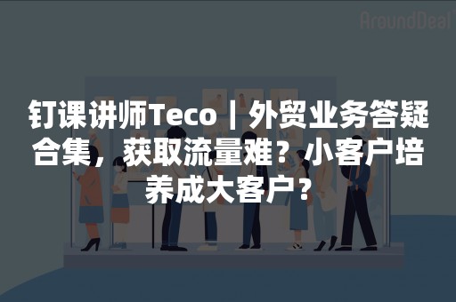 钉课讲师Teco｜外贸业务答疑合集，获取流量难？小客户培养成大客户？