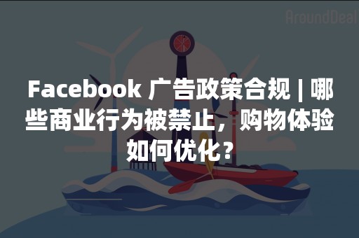 Facebook 广告政策合规 | 哪些商业行为被禁止，购物体验如何优化？