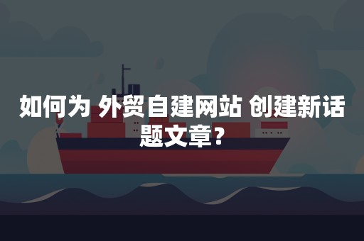 如何为 外贸自建网站 创建新话题文章？