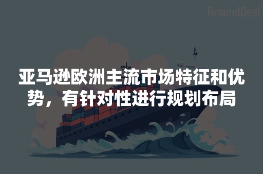 亚马逊欧洲主流市场特征和优势，有针对性进行规划布局