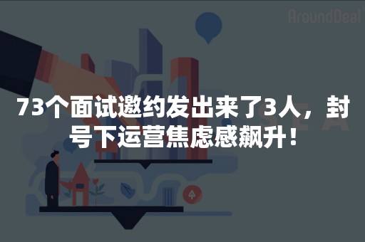 73个面试邀约发出来了3人，封号下运营焦虑感飙升！