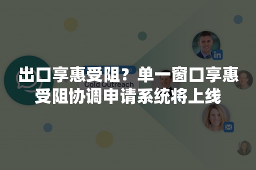 出口享惠受阻？单一窗口享惠受阻协调申请系统将上线