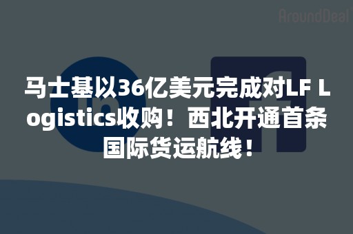马士基以36亿美元完成对LF Logistics收购！西北开通首条国际货运航线！