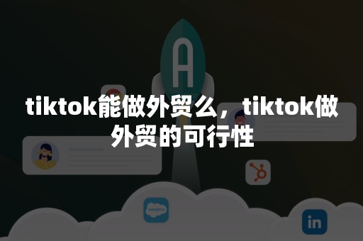 tiktok能做外贸么，tiktok做外贸的可行性
