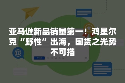 亚马逊新品销量第一！鸿星尔克“野性”出海，国货之光势不可挡