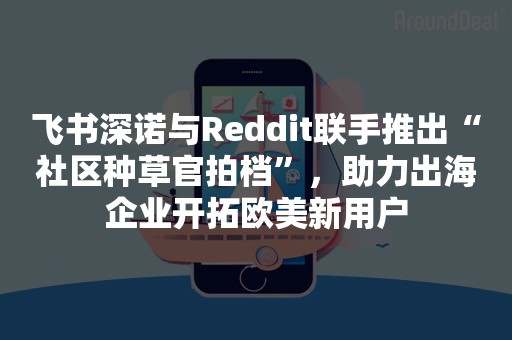 飞书深诺与Reddit联手推出“社区种草官拍档”，助力出海企业开拓欧美新用户