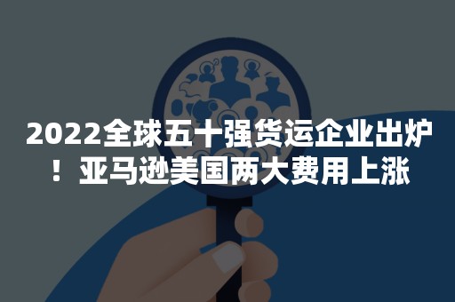 2022全球五十强货运企业出炉！亚马逊美国两大费用上涨