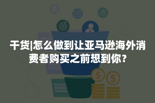 干货|怎么做到让亚马逊海外消费者购买之前想到你？