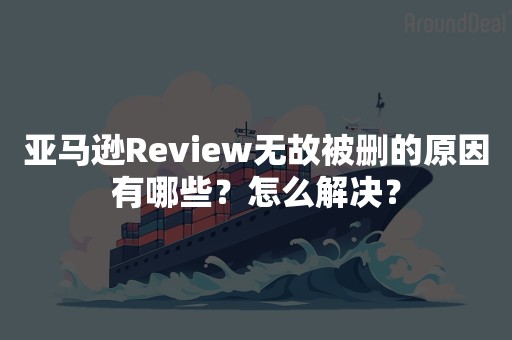 亚马逊Review无故被删的原因有哪些？怎么解决？
