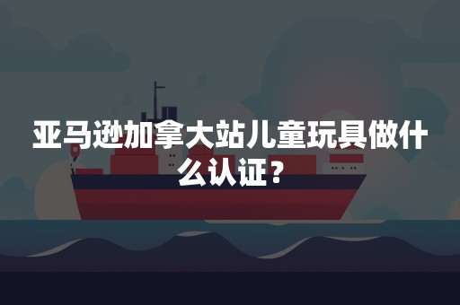 亚马逊加拿大站儿童玩具做什么认证？