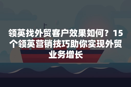领英找外贸客户效果如何？15个领英营销技巧助你实现外贸业务增长