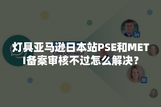 灯具亚马逊日本站PSE和METI备案审核不过怎么解决？