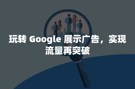 玩转 Google 展示广告，实现流量再突破