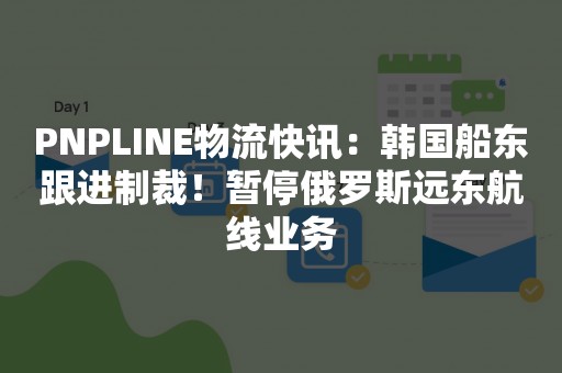 PNPLINE物流快讯：韩国船东跟进制裁！暂停俄罗斯远东航线业务
