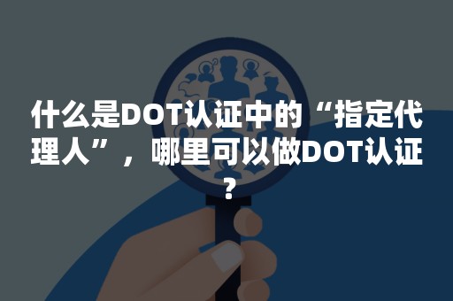 什么是DOT认证中的“指定代理人”，哪里可以做DOT认证？