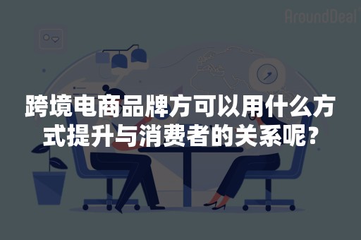 跨境电商品牌方可以用什么方式提升与消费者的关系呢？