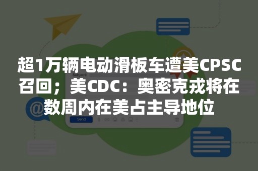 超1万辆电动滑板车遭美CPSC召回；美CDC：奥密克戎将在数周内在美占主导地位