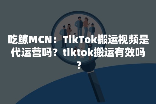 吃鲸MCN：TikTok搬运视频是代运营吗？tiktok搬运有效吗？