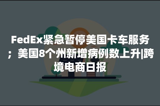 FedEx紧急暂停美国卡车服务；美国8个州新增病例数上升|跨境电商日报