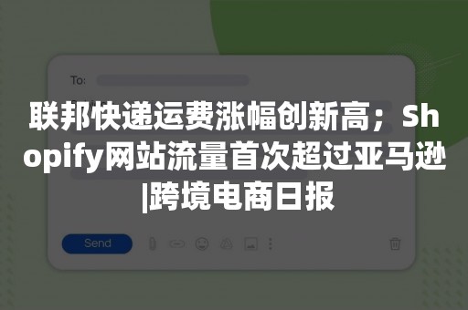 联邦快递运费涨幅创新高；Shopify网站流量首次超过亚马逊 |跨境电商日报