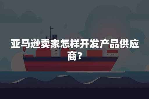 亚马逊卖家怎样开发产品供应商？
