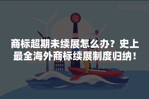 商标超期未续展怎么办？史上最全海外商标续展制度归纳！