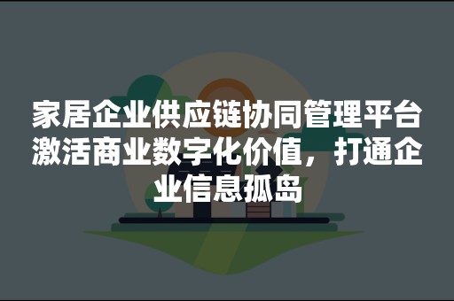 家居企业供应链协同管理平台激活商业数字化价值，打通企业信息孤岛
