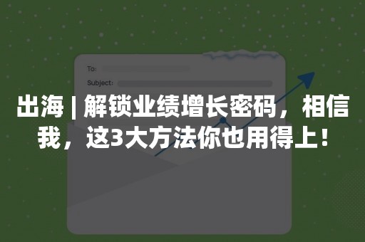 出海 | 解锁业绩增长密码，相信我，这3大方法你也用得上！