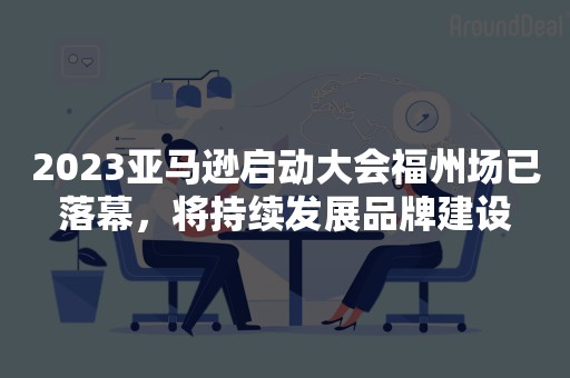 2023亚马逊启动大会福州场已落幕，将持续发展品牌建设