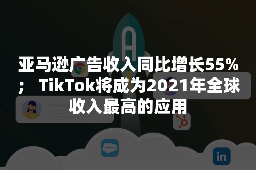 亚马逊广告收入同比增长55%； TikTok将成为2021年全球收入最高的应用