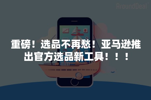 重磅！选品不再愁！亚马逊推出官方选品新工具！！！