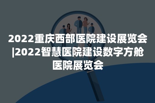 2022重庆西部医院建设展览会|2022智慧医院建设数字方舱医院展览会