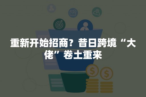 重新开始招商？昔日跨境“大佬”卷土重来