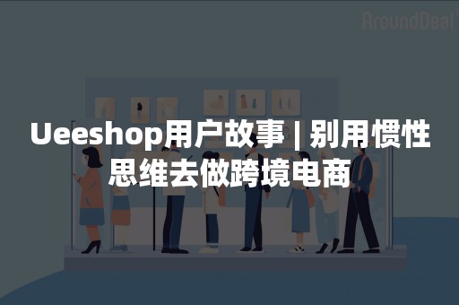 Ueeshop用户故事 | 别用惯性思维去做跨境电商