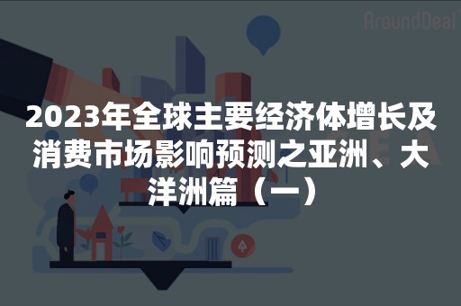 2023年全球主要经济体增长及消费市场影响预测之亚洲、大洋洲篇（一）