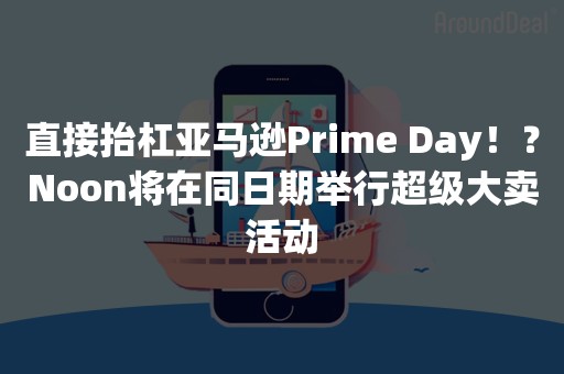 直接抬杠亚马逊Prime Day！？Noon将在同日期举行超级大卖活动