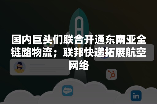 国内巨头们联合开通东南亚全链路物流；联邦快递拓展航空网络
