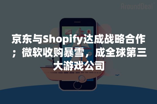 京东与Shopify达成战略合作；微软收购暴雪，成全球第三大游戏公司