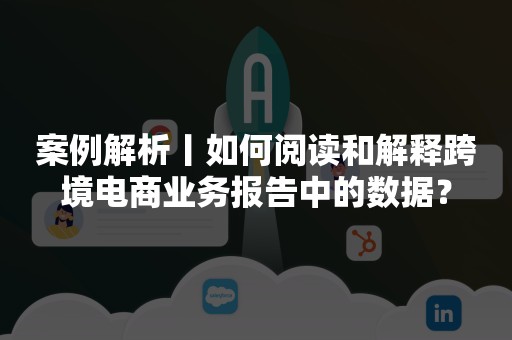 案例解析丨如何阅读和解释跨境电商业务报告中的数据？