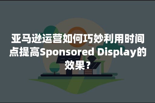 亚马逊运营如何巧妙利用时间点提高Sponsored Display的效果？