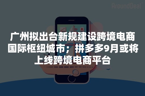 广州拟出台新规建设跨境电商国际枢纽城市；拼多多9月或将上线跨境电商平台