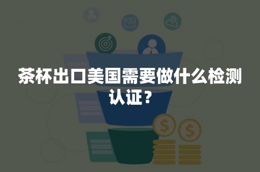 茶杯出口美国需要做什么检测认证？