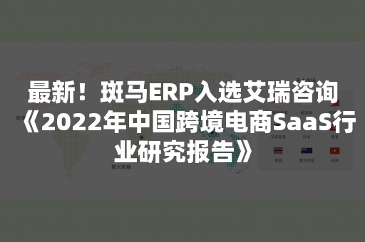 最新！斑马ERP入选艾瑞咨询《2022年中国跨境电商SaaS行业研究报告》