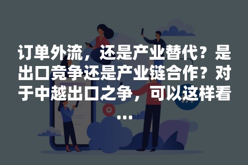 订单外流，还是产业替代？是出口竞争还是产业链合作？对于中越出口之争，可以这样看…