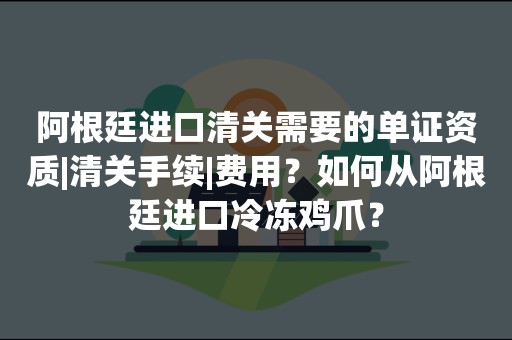 阿根廷进口清关需要的单证资质|清关手续|费用？如何从阿根廷进口冷冻鸡爪？