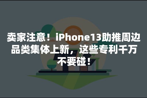 卖家注意！iPhone13助推周边品类集体上新，这些专利千万不要碰！