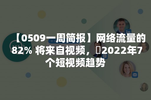 【0509一周简报】网络流量的 82% 将来自视频，​2022年7个短视频趋势