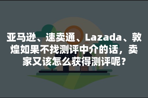 亚马逊、速卖通、Lazada、敦煌如果不找测评中介的话，卖家又该怎么获得测评呢？