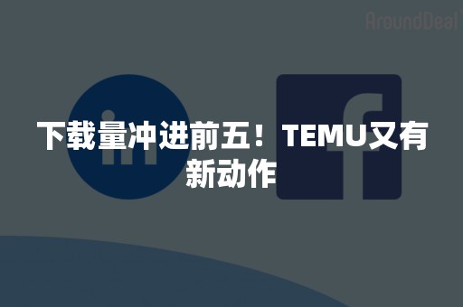 下载量冲进前五！TEMU又有新动作